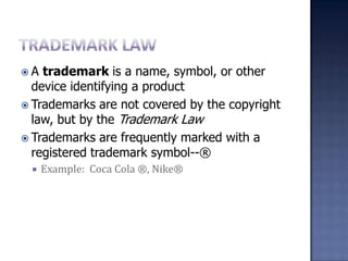 Trademark LawA trademark is a name, symbol, or other device identifying a productTrademarks are not covered by the copyright law, but by the Trademark LawTrademarks are frequently marked with a registered trademark symbol--® 	Example:  Coca Cola ®, Nike®