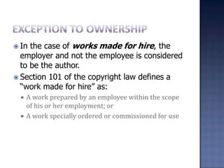 Exception to ownershipIn the case of works made for hire, the employer and not the employee is considered to be the author. Section 101 of the copyright law defines a “work made for hire” as:A work prepared by an employee within the scope of his or her employment; orA work specially ordered or commissioned for use