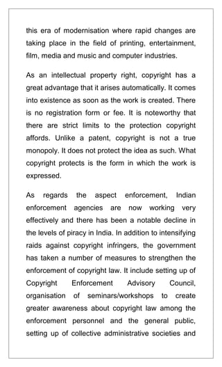 this era of modernisation where rapid changes are
taking place in the field of printing, entertainment,
film, media and music and computer industries.
As an intellectual property right, copyright has a
great advantage that it arises automatically. It comes
into existence as soon as the work is created. There
is no registration form or fee. It is noteworthy that
there are strict limits to the protection copyright
affords. Unlike a patent, copyright is not a true
monopoly. It does not protect the idea as such. What
copyright protects is the form in which the work is
expressed.
As regards the aspect enforcement, Indian
enforcement agencies are now working very
effectively and there has been a notable decline in
the levels of piracy in India. In addition to intensifying
raids against copyright infringers, the government
has taken a number of measures to strengthen the
enforcement of copyright law. It include setting up of
Copyright Enforcement Advisory Council,
organisation of seminars/workshops to create
greater awareness about copyright law among the
enforcement personnel and the general public,
setting up of collective administrative societies and
 