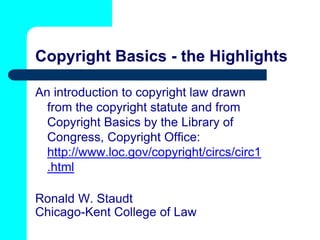 Copyright Basics - the Highlights

An introduction to copyright law drawn
  from the copyright statute and from
  Copyright Basics by the Library of
  Congress, Copyright Office:
  http://www.loc.gov/copyright/circs/circ1
  .html

Ronald W. Staudt
Chicago-Kent College of Law
 