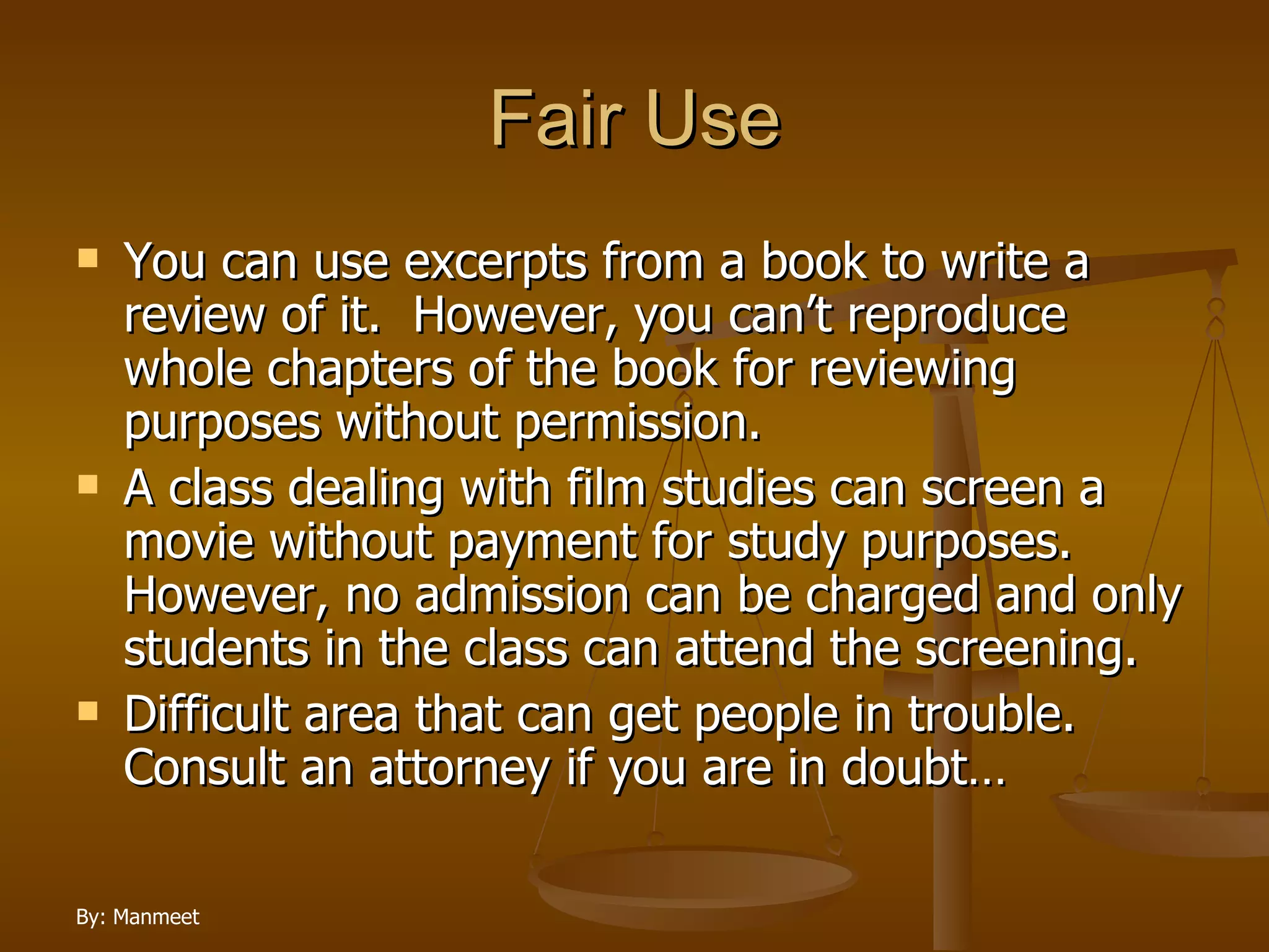 Fair Use You can use excerpts from a book to write a review of it.  However, you can’t reproduce whole chapters of the book for reviewing purposes without permission. A class dealing with film studies can screen a movie without payment for study purposes.  However, no admission can be charged and only students in the class can attend the screening. Difficult area that can get people in trouble.  Consult an attorney if you are in doubt… 