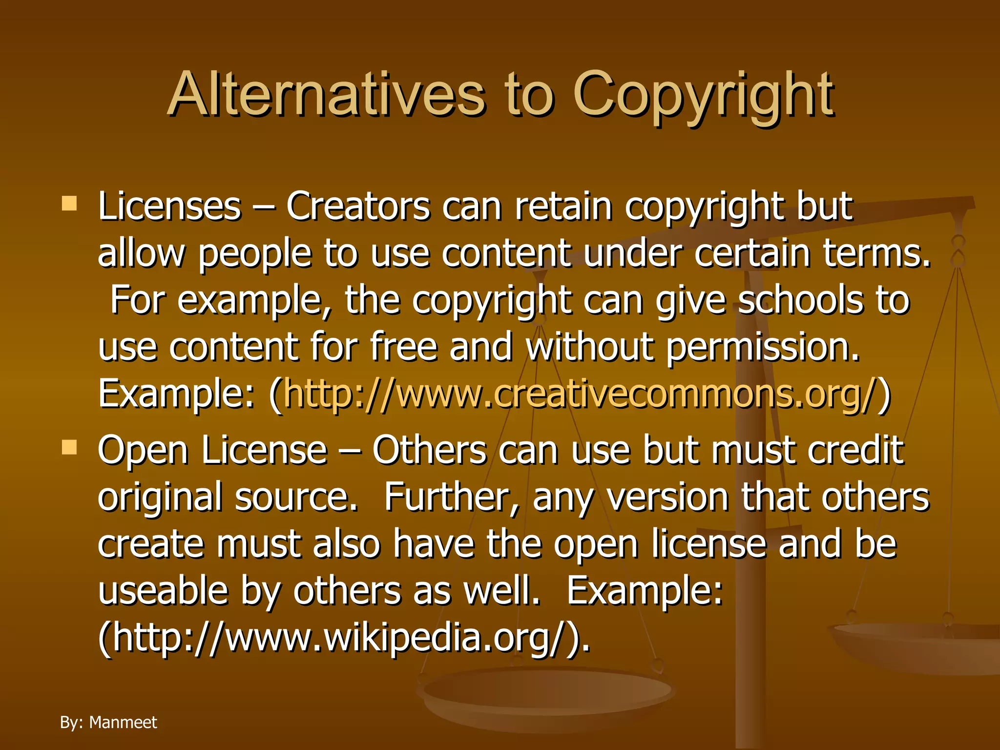 Alternatives to Copyright Licenses – Creators can retain copyright but allow people to use content under certain terms.  For example, the copyright can give schools to use content for free and without permission. Example: ( http://www.creativecommons.org/ ) Open License – Others can use but must credit original source.  Further, any version that others create must also have the open license and be useable by others as well.  Example: (http://www.wikipedia.org/). 