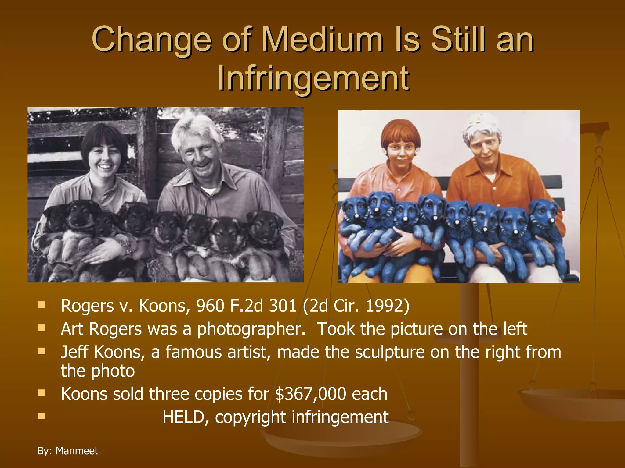 Change of Medium Is Still an Infringement Rogers v. Koons, 960 F.2d 301 (2d Cir. 1992) Art Rogers was a photographer.  Took the picture on the left Jeff Koons, a famous artist, made the sculpture on the right from the photo Koons sold three copies for $367,000 each HELD, copyright infringement  