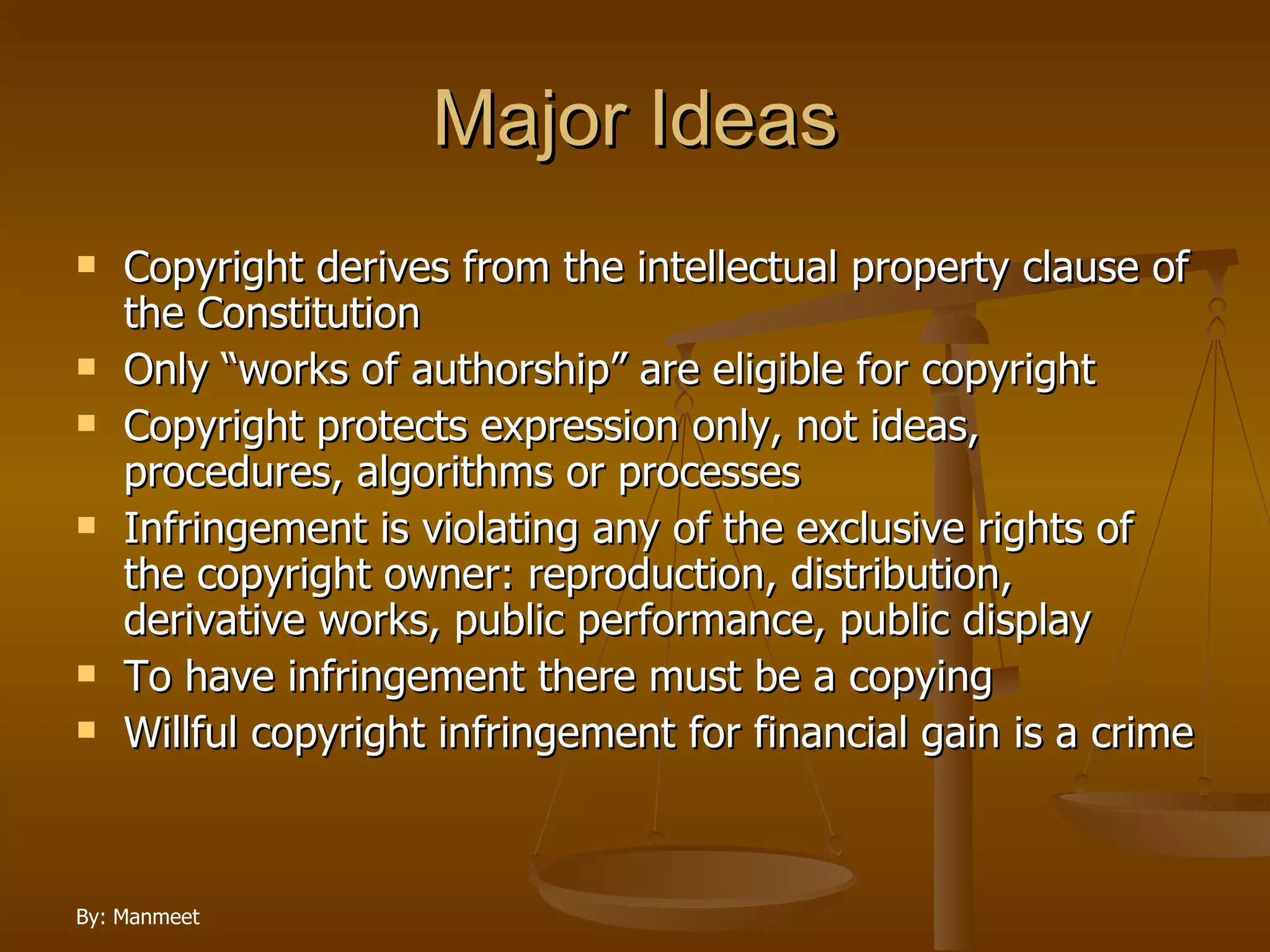 Major Ideas Copyright derives from the intellectual property clause of the Constitution Only “works of authorship” are eligible for copyright Copyright protects expression only, not ideas, procedures, algorithms or processes Infringement is violating any of the exclusive rights of the copyright owner: reproduction, distribution, derivative works, public performance, public display To have infringement there must be a copying Willful copyright infringement for financial gain is a crime 