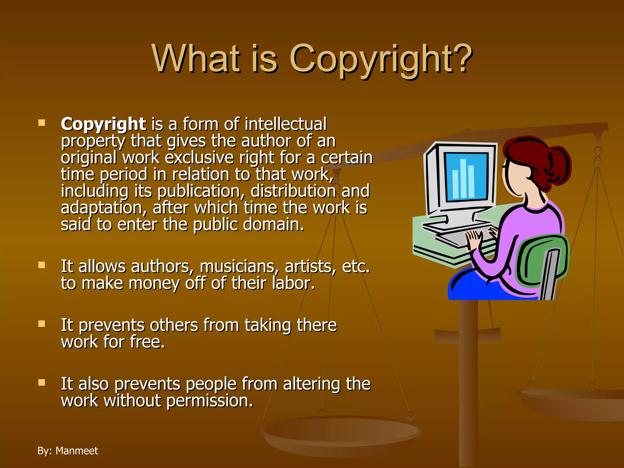 What is Copyright? Copyright  is a form of intellectual property that gives the author of an original work exclusive right for a certain time period in relation to that work, including its publication, distribution and adaptation, after which time the work is said to enter the public domain.  It allows authors, musicians, artists, etc. to make money off of their labor.  It prevents others from taking there work for free.  It also prevents people from altering the work without permission. 