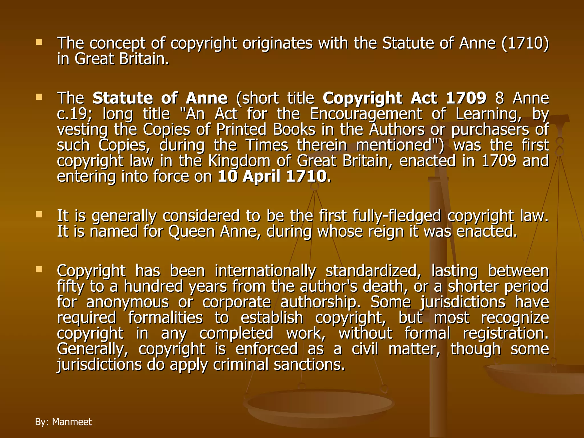 The concept of copyright originates with the Statute of Anne (1710) in Great Britain.  The  Statute of Anne  (short title  Copyright Act 1709  8 Anne c.19; long title "An Act for the Encouragement of Learning, by vesting the Copies of Printed Books in the Authors or purchasers of such Copies, during the Times therein mentioned") was the first copyright law in the Kingdom of Great Britain, enacted in 1709 and entering into force on  10 April 1710 .  It is generally considered to be the first fully-fledged copyright law. It is named for Queen Anne, during whose reign it was enacted.  Copyright has been internationally standardized, lasting between fifty to a hundred years from the author's death, or a shorter period for anonymous or corporate authorship. Some jurisdictions have required formalities to establish copyright, but most recognize copyright in any completed work, without formal registration. Generally, copyright is enforced as a civil matter, though some jurisdictions do apply criminal sanctions. 