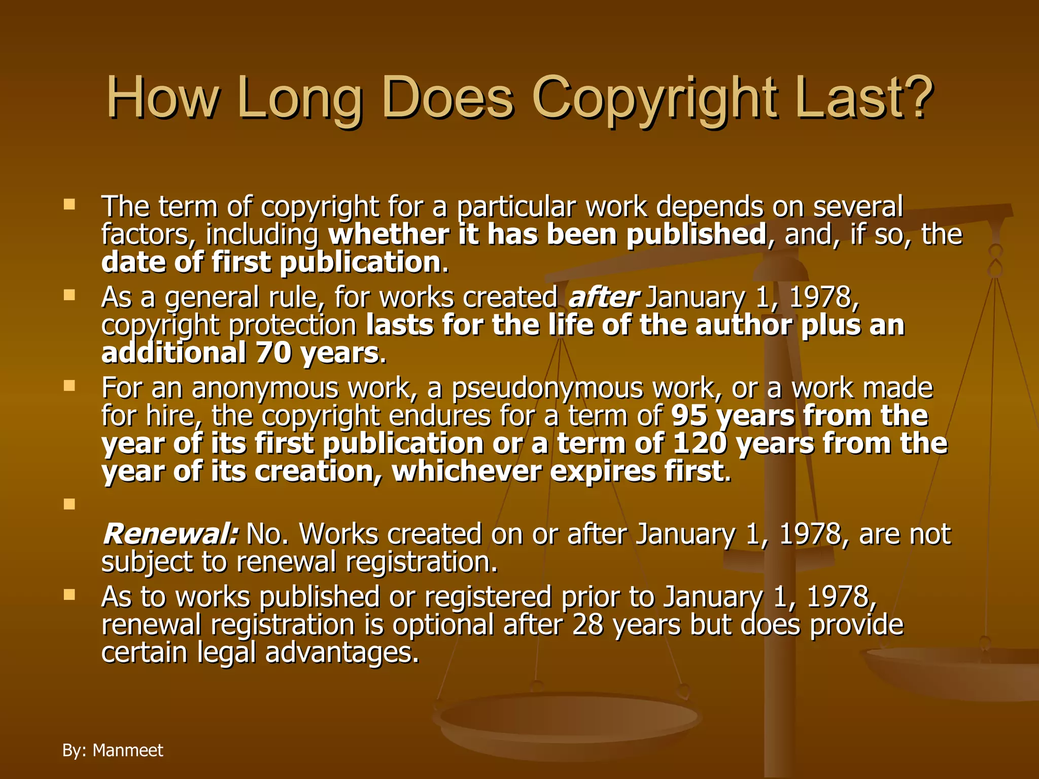 How Long Does Copyright Last? The term of copyright for a particular work depends on several factors, including  whether it has been published , and, if so, the  date of first publication .  As a general rule, for works created  after  January 1, 1978, copyright protection  lasts for the life of the author plus an additional 70 years .  For an anonymous work, a pseudonymous work, or a work made for hire, the copyright endures for a term of  95 years from the year of its first publication or a term of 120 years from the year of its creation, whichever expires first . Renewal:  No. Works created on or after January 1, 1978, are not subject to renewal registration.  As to works published or registered prior to January 1, 1978, renewal registration is optional after 28 years but does provide certain legal advantages. 