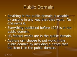 Public Domain Anything in the public domain is useable by anyone in any way that they want.  No one owns it. Everything published before 1923 is in the public domain. US federal works are in the public domain. Authors can choose to put work in the public domain by including a notice that the item is in the public domain. 