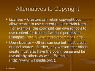 Alternatives to Copyright Licenses – Creators can retain copyright but allow people to use content under certain terms.  For example, the copyright can give schools to use content for free and without permission. Example: ( http://www.creativecommons.org/ ) Open License – Others can use but must credit original source.  Further, any version that others create must also have the open license and be useable by others as well.  Example: (http://www.wikipedia.org/). 