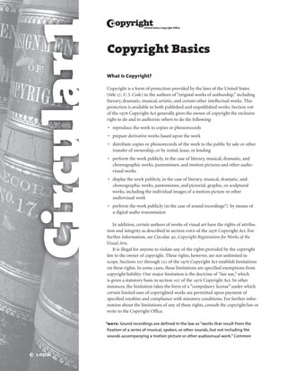 Circular 1
             w

             Copyright Basics

             What Is Copyright?

             Copyright is a form of protection provided by the laws of the United States
             (title 17, U. S. Code) to the authors of “original works of authorship,” including
             literary, dramatic, musical, artistic, and certain other intellectual works. This
             protection is available to both published and unpublished works. Section 106
             of the 1976 Copyright Act generally gives the owner of copyright the exclusive
             right to do and to authorize others to do the following:
              •	 reproduce the work in copies or phonorecords
              •	 prepare derivative works based upon the work
              •	 distribute copies or phonorecords of the work to the public by sale or other
                 transfer of ownership, or by rental, lease, or lending
              •	 perform the work publicly, in the case of literary, musical, dramatic, and
                 choreographic works, pantomimes, and motion pictures and other audio­
                 visual works
              •	 display the work publicly, in the case of literary, musical, dramatic, and
                 choreographic works, pantomimes, and pictorial, graphic, or sculptural
                 works, including the individual images of a motion picture or other
                 audio­visual work
              •	 perform the work publicly (in the case of sound recordings*)  by means of
                 a digital audio transmission

                 In addition, certain authors of works of visual art have the rights of attribu­
             tion and integrity as described in section 106A of the 1976 Copyright Act. For
             further information, see Circular 40, Copyright Registration for Works of the
             Visual Arts.
                 It is illegal for anyone to violate any of the rights provided by the copyright
             law to the owner of copyright. These rights, however, are not unlimited in
             scope. Sections 107 through 122 of the 1976 Copyright Act establish limitations
             on these rights. In some cases, these limitations are specified exemptions from
             copyright liability. One major limitation is the doctrine of “fair use,” which
             is given a statutory basis in section 107 of the 1976 Copyright Act. In other
             instances, the limitation takes the form of a “compulsory license” under which
             certain limited uses of copyrighted works are permitted upon payment of
             specified royalties and compliance with statutory conditions. For further infor­
             mation about the limitations of any of these rights, consult the copyright law or
             write to the Copyright Office.

             *note: Sound recordings are defined in the law as “works that result from the
             fixation of a series of musical, spoken, or other sounds, but not including the
             sounds accompanying a motion picture or other audiovisual work.” Common



 2  1.0512
 