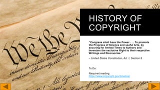 HISTORY OF
COPYRIGHT
“Congress shall have the Power . . . To promote
the Progress of Science and useful Arts, by
securing for limited Times to Authors and
Inventors the exclusive Right to their respective
Writings and Discoveries.”
– United States Constitution, Art. I, Section 8
To Do:
Required reading:
https://www.copyright.gov/timeline/
 
