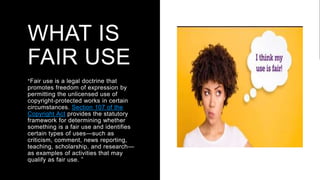 WHAT IS
FAIR USE
“Fair use is a legal doctrine that
promotes freedom of expression by
permitting the unlicensed use of
copyright-protected works in certain
circumstances. Section 107 of the
Copyright Act provides the statutory
framework for determining whether
something is a fair use and identifies
certain types of uses—such as
criticism, comment, news reporting,
teaching, scholarship, and research—
as examples of activities that may
qualify as fair use. ”
 