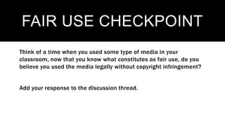 FAIR USE CHECKPOINT
Think of a time when you used some type of media in your
classroom, now that you know what constitutes as fair use, do you
believe you used the media legally without copyright infringement?
Add your response to the discussion thread.
 