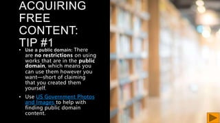 ACQUIRING
FREE
CONTENT:
TIP #1
• Use a public domain: There
are no restrictions on using
works that are in the public
domain, which means you
can use them however you
want—short of claiming
that you created them
yourself.
• Use US Government Photos
and Images to help with
finding public domain
content.
 