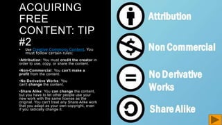 ACQUIRING
FREE
CONTENT: TIP
#2
• Use Creative Commons Content. You
must follow certain rules:
•Attribution: You must credit the creator in
order to use, copy, or share the content.
•Non-Commercial: You can't make a
profit from the content.
•No Derivative Works: You
can't change the content.
•Share Alike: You can change the content,
but you have to let other people use your
new work with the same license as the
original. You can't treat any Share Alike work
that you adapt as your own copyright, even
if you radically change it.
 