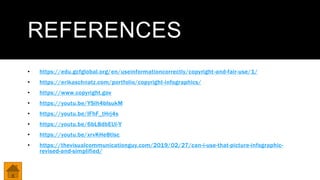 REFERENCES
• https://edu.gcfglobal.org/en/useinformationcorrectly/copyright-and-fair-use/1/
• https://erikaschnatz.com/portfolio/copyright-infographics/
• https://www.copyright.gov
• https://youtu.be/YSlh4bIsukM
• https://youtu.be/IFhF_tHrj4s
• https://youtu.be/6bL8dbEUl-Y
• https://youtu.be/xrvKHe8tlsc
• https://thevisualcommunicationguy.com/2019/02/27/can-i-use-that-picture-infographic-
revised-and-simplified/
 