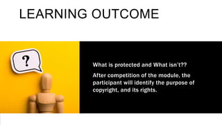 LEARNING OUTCOME
What is protected and What isn’t??
After competition of the module, the
participant will identify the purpose of
copyright, and its rights.
 