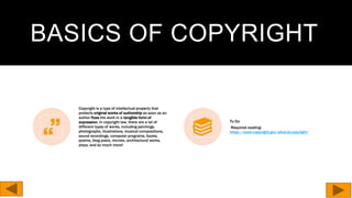 BASICS OF COPYRIGHT
Copyright is a type of intellectual property that
protects original works of authorship as soon as an
author fixes the work in a tangible form of
expression. In copyright law, there are a lot of
different types of works, including paintings,
photographs, illustrations, musical compositions,
sound recordings, computer programs, books,
poems, blog posts, movies, architectural works,
plays, and so much more!
To Do
Required reading:
https://www.copyright.gov/what-is-copyright/
 