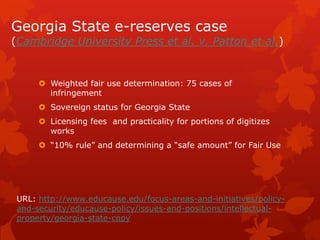 Georgia State e-reserves case
(Cambridge University Press et al. v. Patton et al.)
 Weighted fair use determination: 75 cases of
infringement
 Sovereign status for Georgia State
 Licensing fees and practicality for portions of digitizes
works
 “10% rule” and determining a “safe amount” for Fair Use
URL: http://www.educause.edu/focus-areas-and-initiatives/policy-
and-security/educause-policy/issues-and-positions/intellectual-
property/georgia-state-copy
 