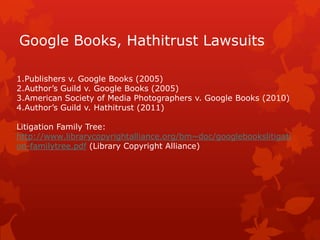 Google Books, Hathitrust Lawsuits
1.Publishers v. Google Books (2005)
2.Author’s Guild v. Google Books (2005)
3.American Society of Media Photographers v. Google Books (2010)
4.Author’s Guild v. Hathitrust (2011)
Litigation Family Tree:
http://www.librarycopyrightalliance.org/bm~doc/googlebookslitigati
on-familytree.pdf (Library Copyright Alliance)
 