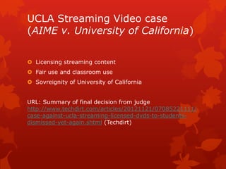 UCLA Streaming Video case
(AIME v. University of California)
 Licensing streaming content
 Fair use and classroom use
 Sovreignity of University of California
URL: Summary of final decision from judge
http://www.techdirt.com/articles/20121121/07085221111/
case-against-ucla-streaming-licensed-dvds-to-students-
dismissed-yet-again.shtml (Techdirt)
 