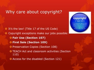 Why care about copyright?
 It’s the law! (Title 17 of the US Code)
 Copyright exceptions make our jobs possible:
 Fair Use (Section 107)
 First Sale (Section 109)
 Preservation Copies (Section 108)
 TEACH Act and classroom activities (Section
110)
 Access for the disabled (Section 121)
 