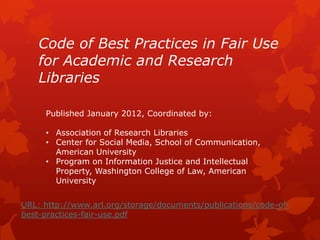 Code of Best Practices in Fair Use
for Academic and Research
Libraries
URL: http://www.arl.org/storage/documents/publications/code-of-
best-practices-fair-use.pdf
Published January 2012, Coordinated by:
• Association of Research Libraries
• Center for Social Media, School of Communication,
American University
• Program on Information Justice and Intellectual
Property, Washington College of Law, American
University
 
