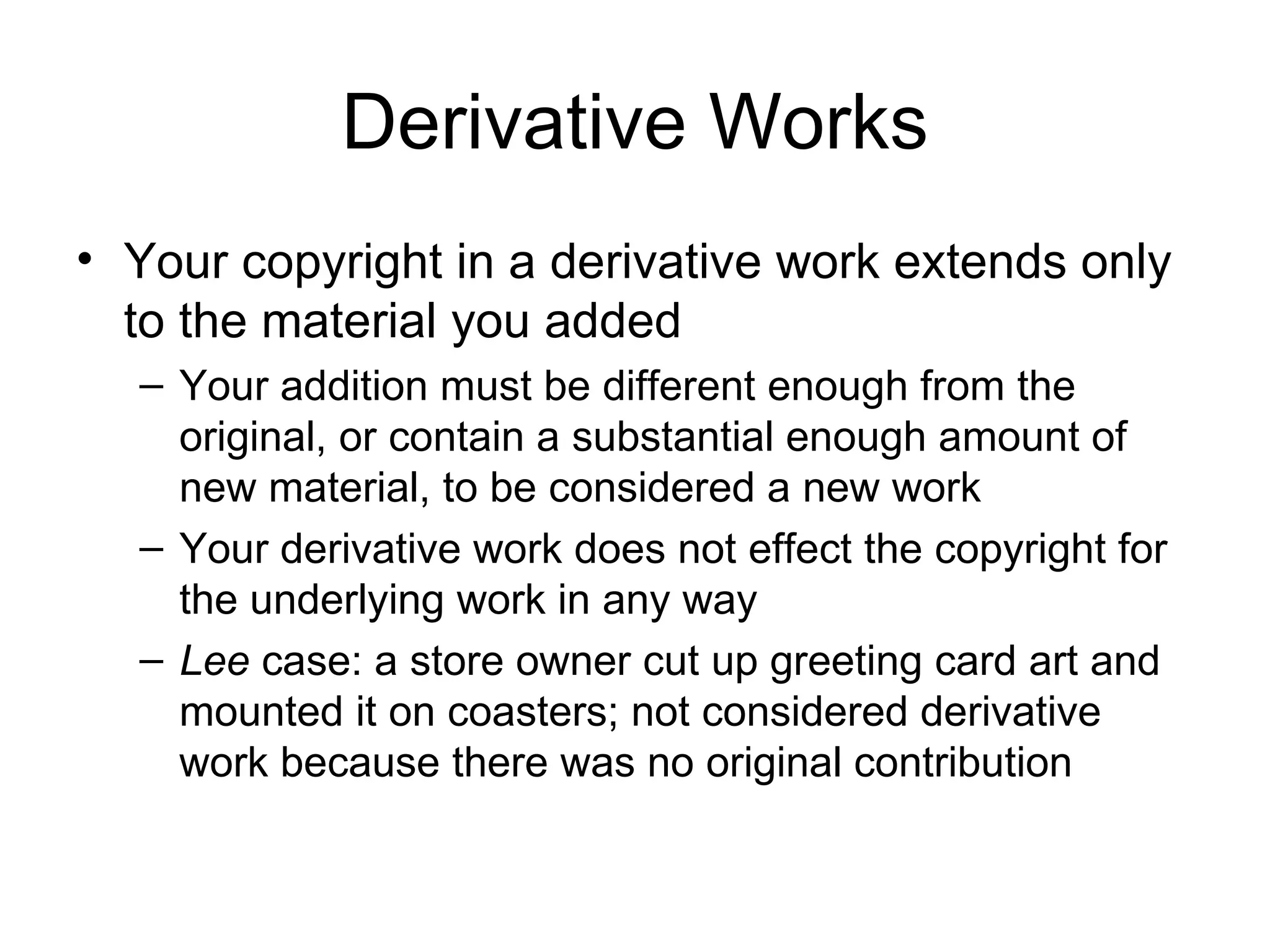Derivative Works Your copyright in a derivative work extends only to the material you added Your addition must be different enough from the original, or contain a substantial enough amount of new material, to be considered a new work Your derivative work does not effect the copyright for the underlying work in any way Lee  case: a store owner cut up greeting card art and mounted it on coasters; not considered derivative work because there was no original contribution 