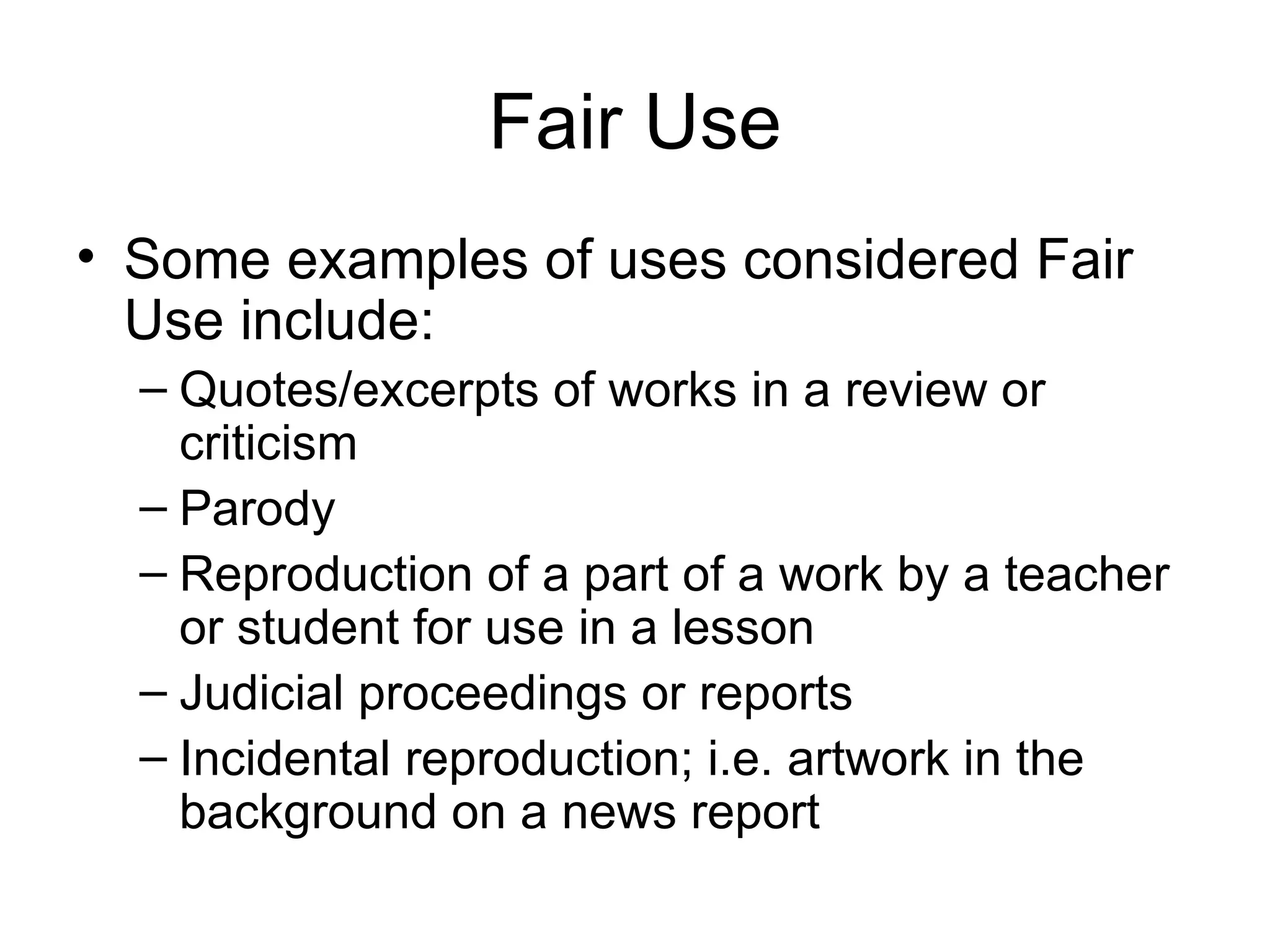 Fair Use Some examples of uses considered Fair Use include: Quotes/excerpts of works in a review or criticism Parody Reproduction of a part of a work by a teacher or student for use in a lesson Judicial proceedings or reports Incidental reproduction; i.e. artwork in the background on a news report 