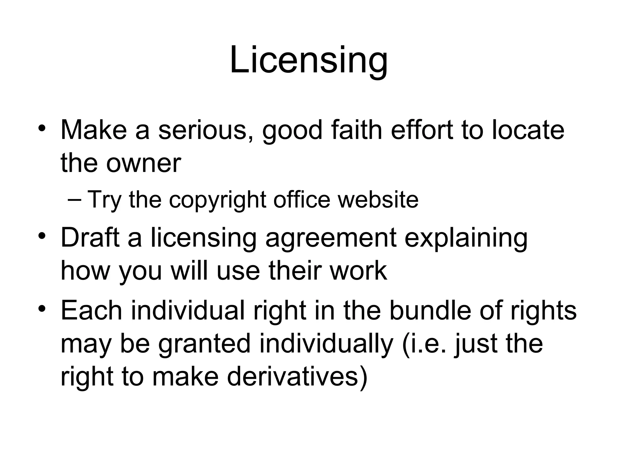 Licensing Make a serious, good faith effort to locate the owner Try the copyright office website Draft a licensing agreement explaining how you will use their work Each individual right in the bundle of rights may be granted individually (i.e. just the right to make derivatives) 
