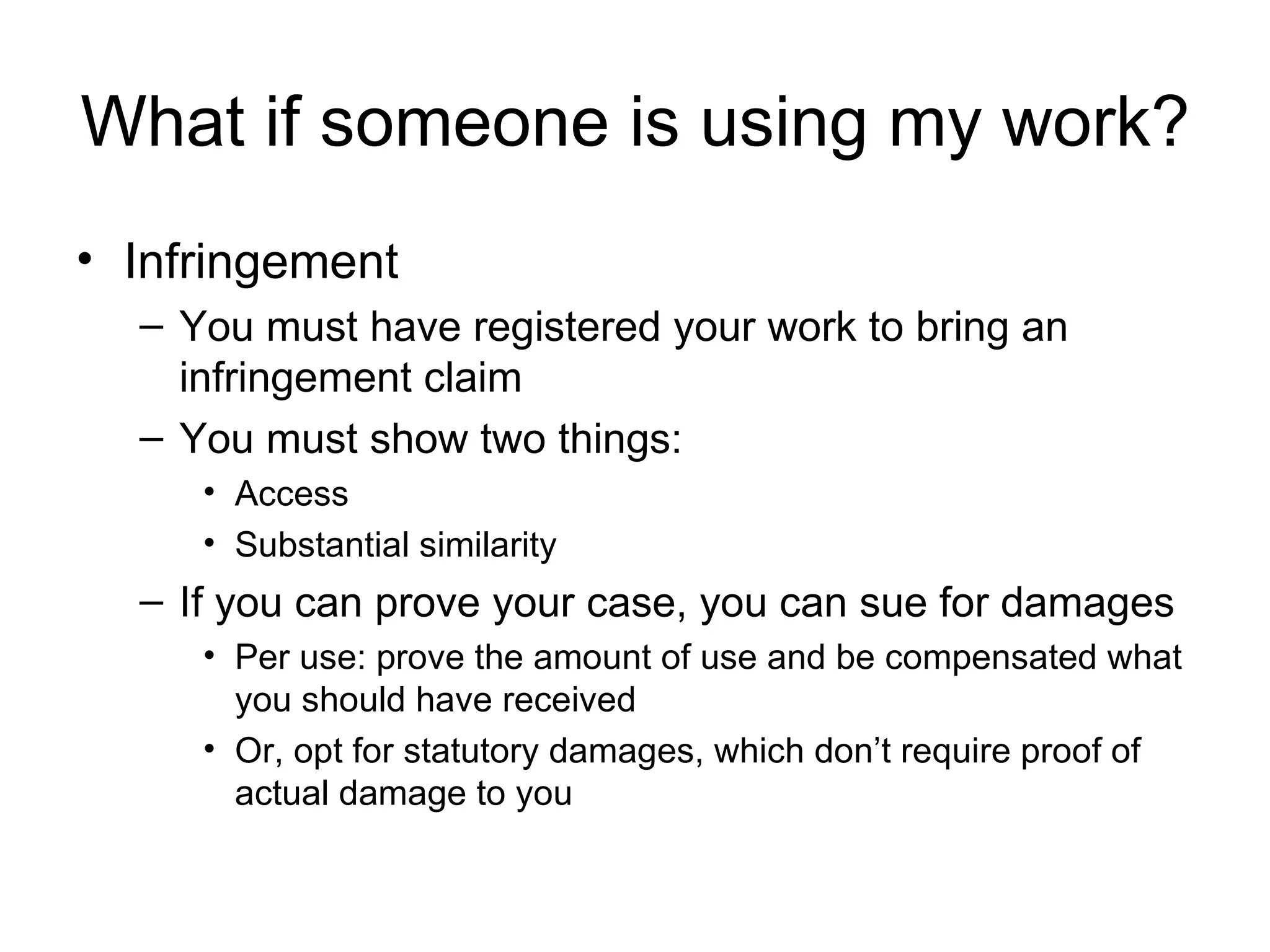 What if someone is using my work? Infringement You must have registered your work to bring an infringement claim You must show two things: Access Substantial similarity If you can prove your case, you can sue for damages Per use: prove the amount of use and be compensated what you should have received Or, opt for statutory damages, which don’t require proof of actual damage to you 