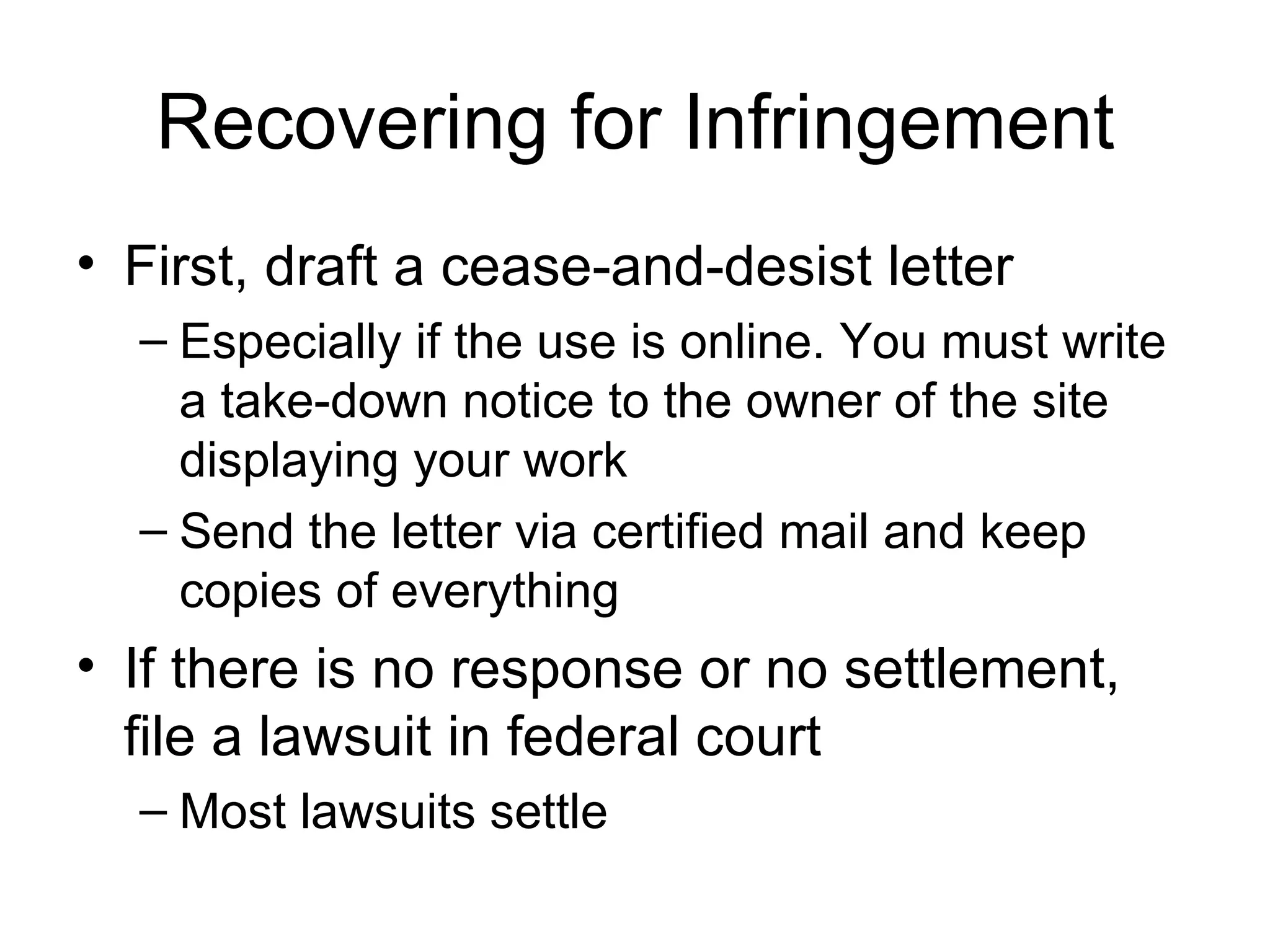 Recovering for Infringement First, draft a cease-and-desist letter Especially if the use is online. You must write a take-down notice to the owner of the site displaying your work Send the letter via certified mail and keep copies of everything If there is no response or no settlement, file a lawsuit in federal court Most lawsuits settle 