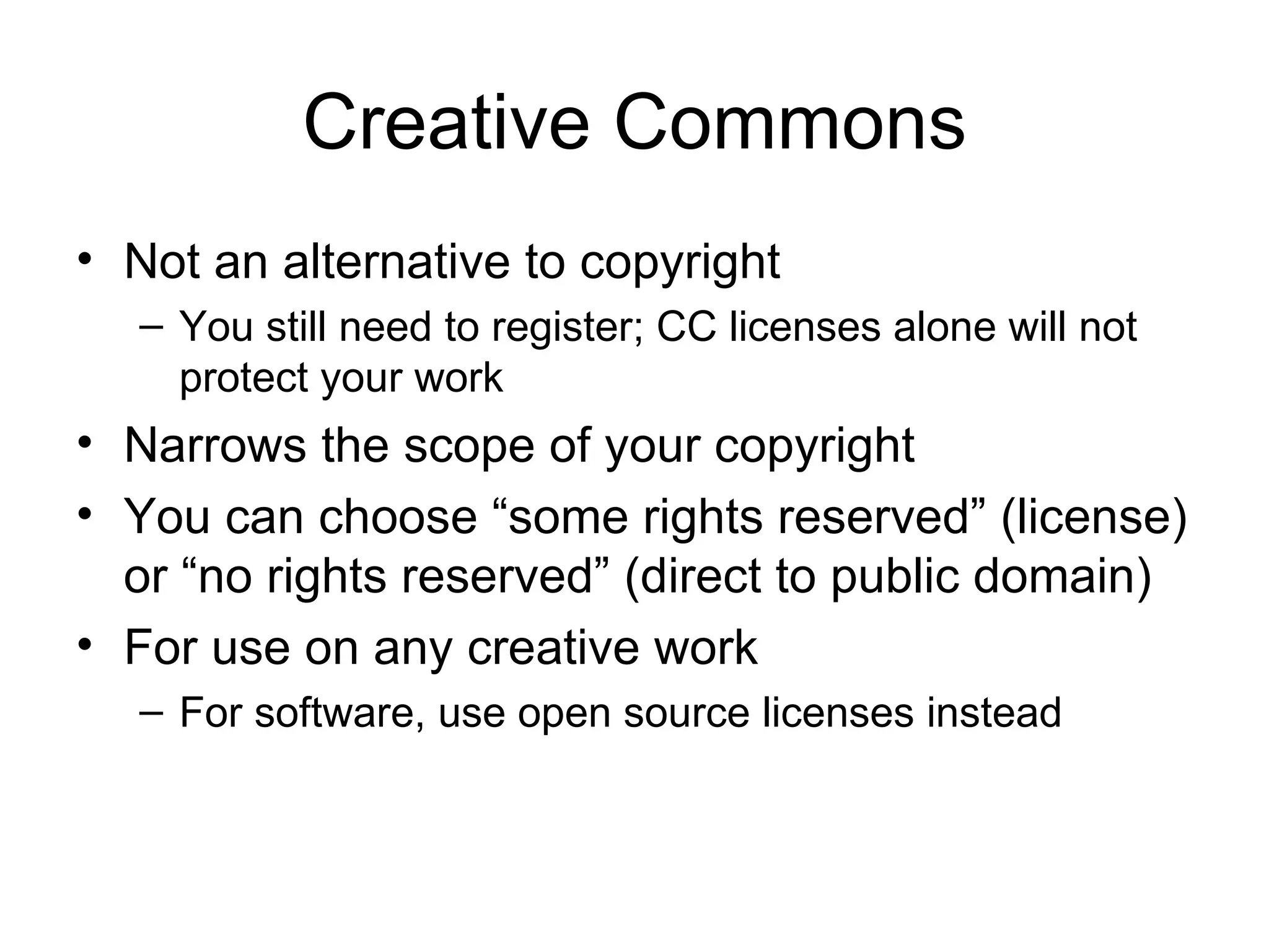 Creative Commons Not an alternative to copyright You still need to register; CC licenses alone will not protect your work Narrows the scope of your copyright You can choose “some rights reserved” (license) or “no rights reserved” (direct to public domain) For use on any creative work For software, use open source licenses instead 