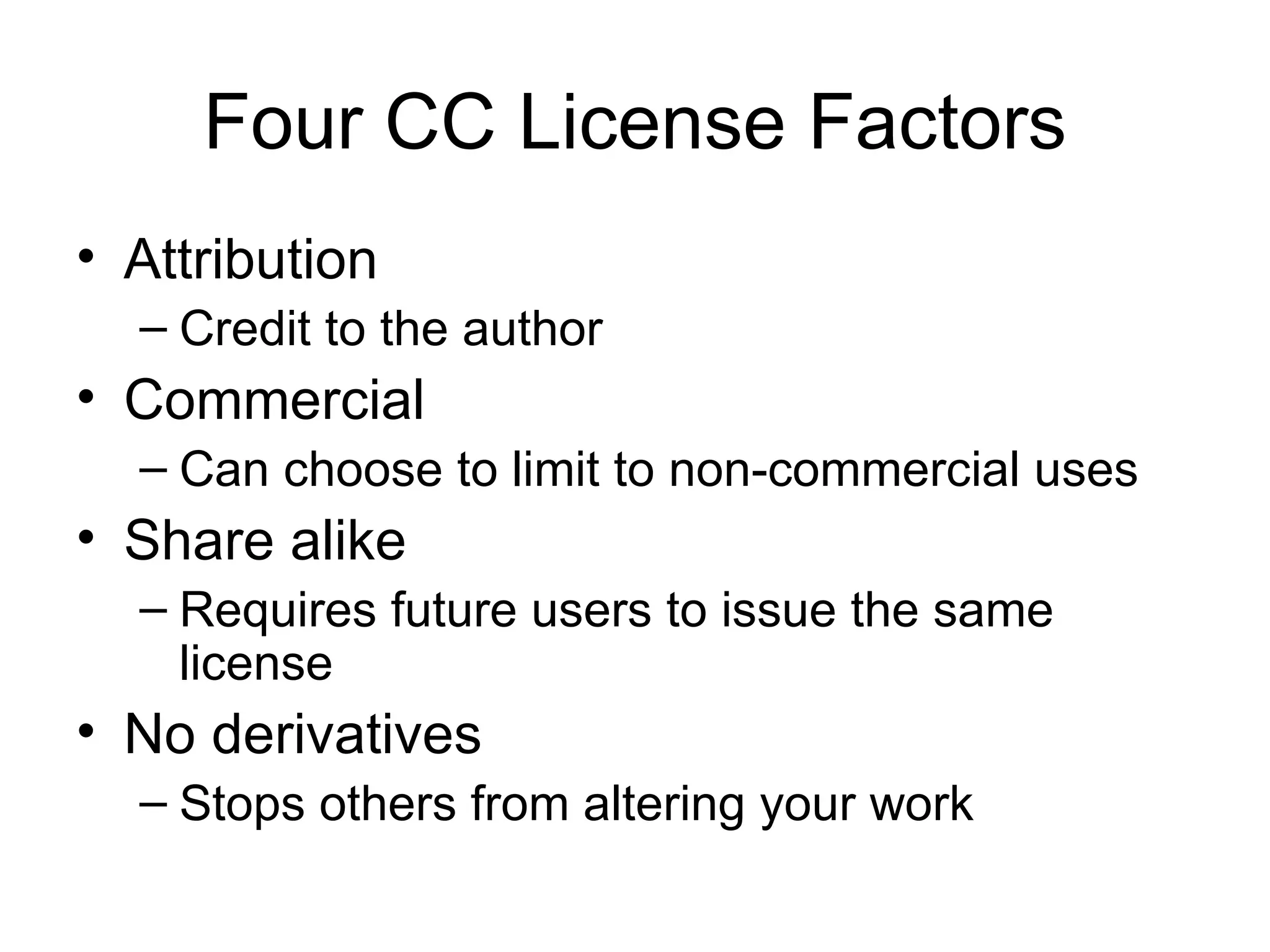 Four CC License Factors Attribution Credit to the author Commercial Can choose to limit to non-commercial uses Share alike Requires future users to issue the same license  No derivatives Stops others from altering your work 
