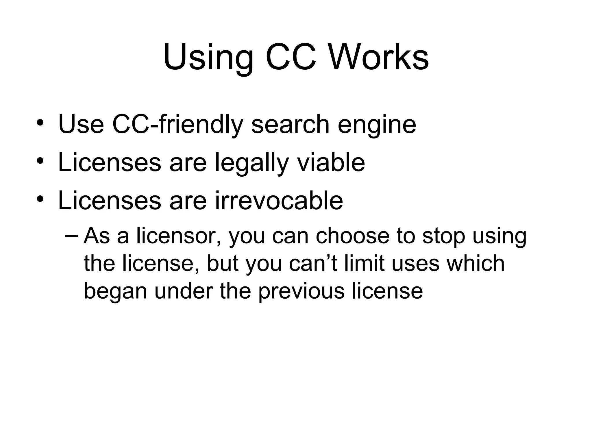 Using CC Works Use CC-friendly search engine Licenses are legally viable Licenses are irrevocable As a licensor, you can choose to stop using the license, but you can’t limit uses which began under the previous license 