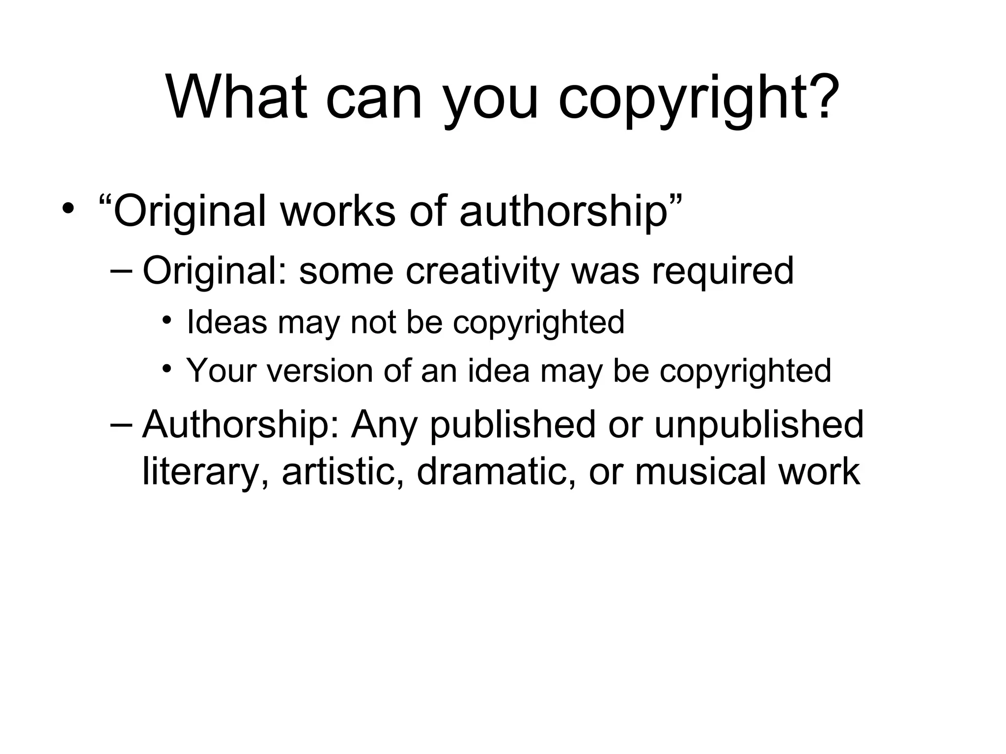 What can you copyright? “Original works of authorship” Original: some creativity was required Ideas may not be copyrighted Your version of an idea may be copyrighted Authorship: Any published or unpublished literary, artistic, dramatic, or musical work 