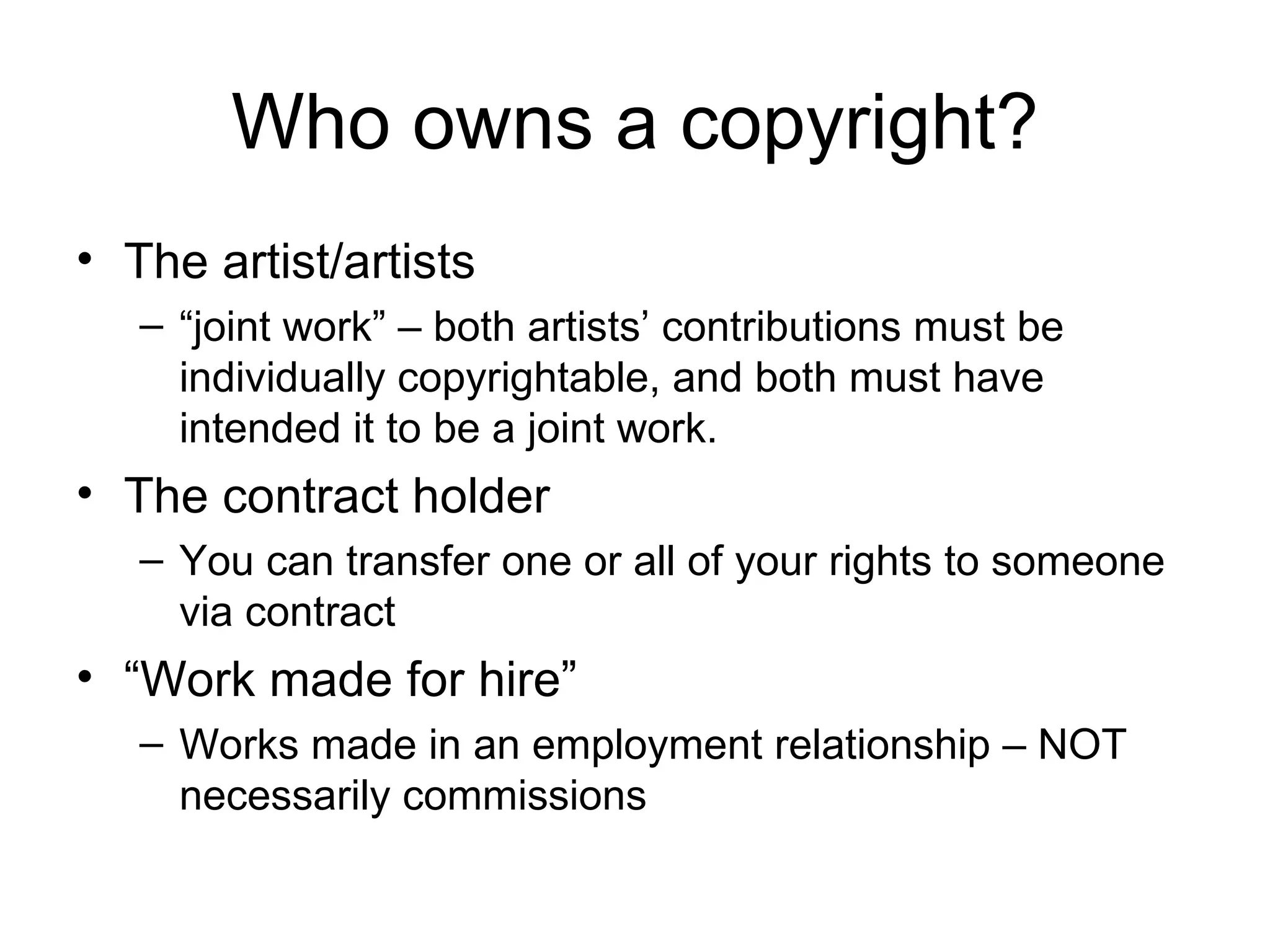 Who owns a copyright? The artist/artists “ joint work” – both artists’ contributions must be individually copyrightable, and both must have intended it to be a joint work. The contract holder You can transfer one or all of your rights to someone via contract “ Work made for hire” Works made in an employment relationship – NOT necessarily commissions 
