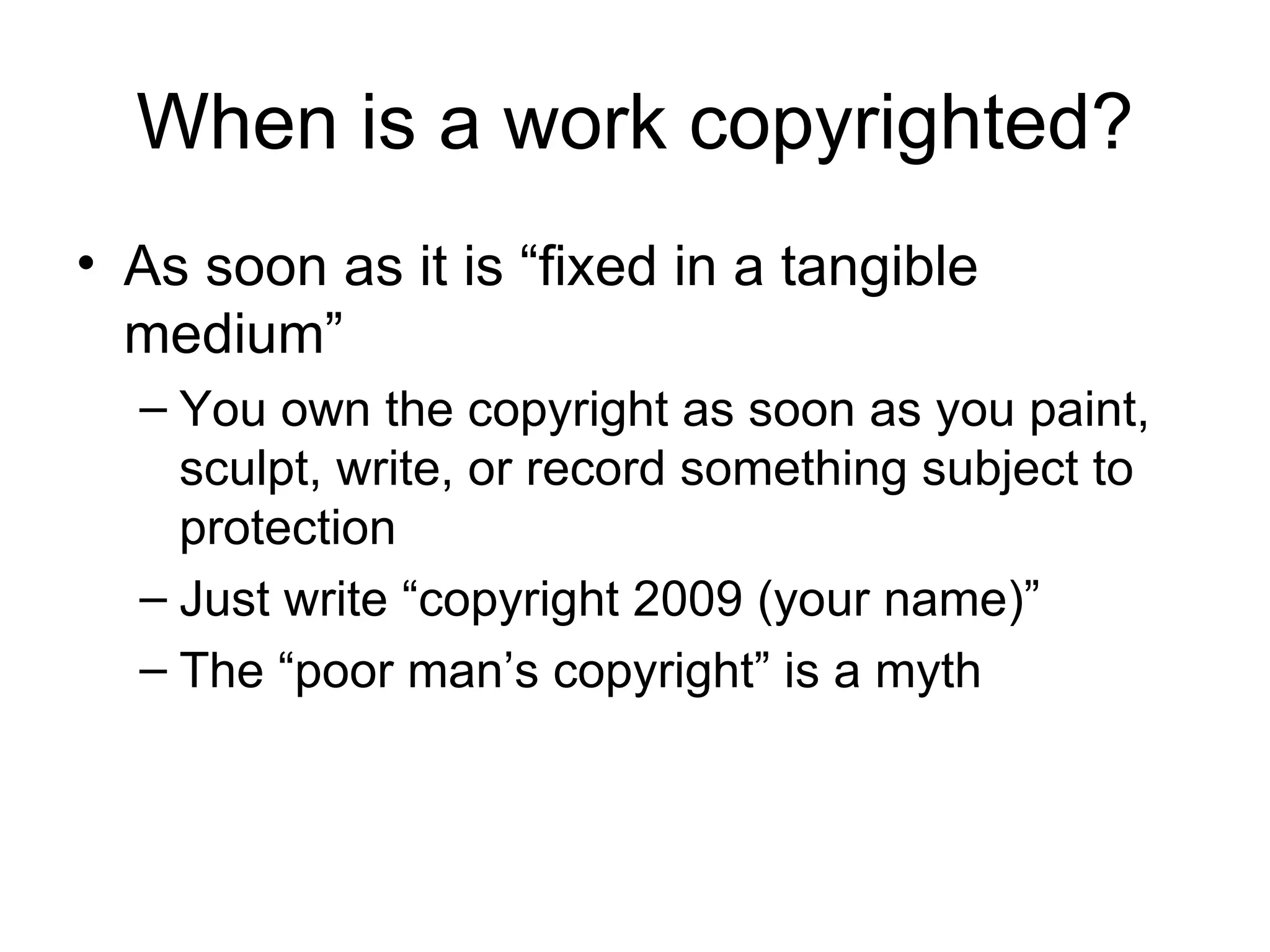 When is a work copyrighted? As soon as it is “fixed in a tangible medium” You own the copyright as soon as you paint, sculpt, write, or record something subject to protection Just write “copyright 2009 (your name)”  The “poor man’s copyright” is a myth 