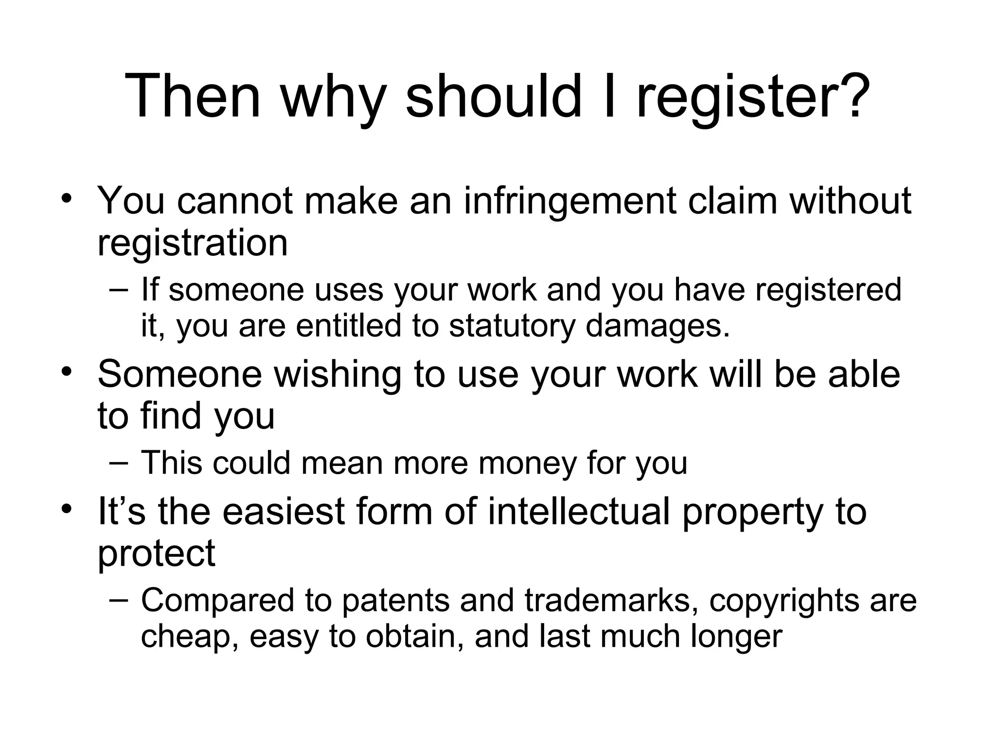 Then why should I register? You cannot make an infringement claim without registration If someone uses your work and you have registered it, you are entitled to statutory damages. Someone wishing to use your work will be able to find you This could mean more money for you It’s the easiest form of intellectual property to protect Compared to patents and trademarks, copyrights are cheap, easy to obtain, and last much longer 