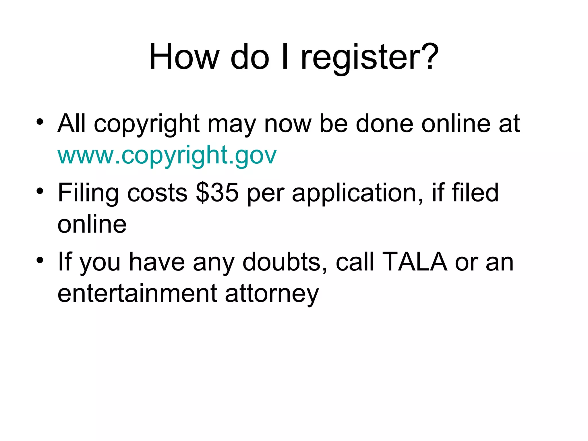 How do I register? All copyright may now be done online at  www.copyright.gov Filing costs $35 per application, if filed online If you have any doubts, call TALA or an entertainment attorney 