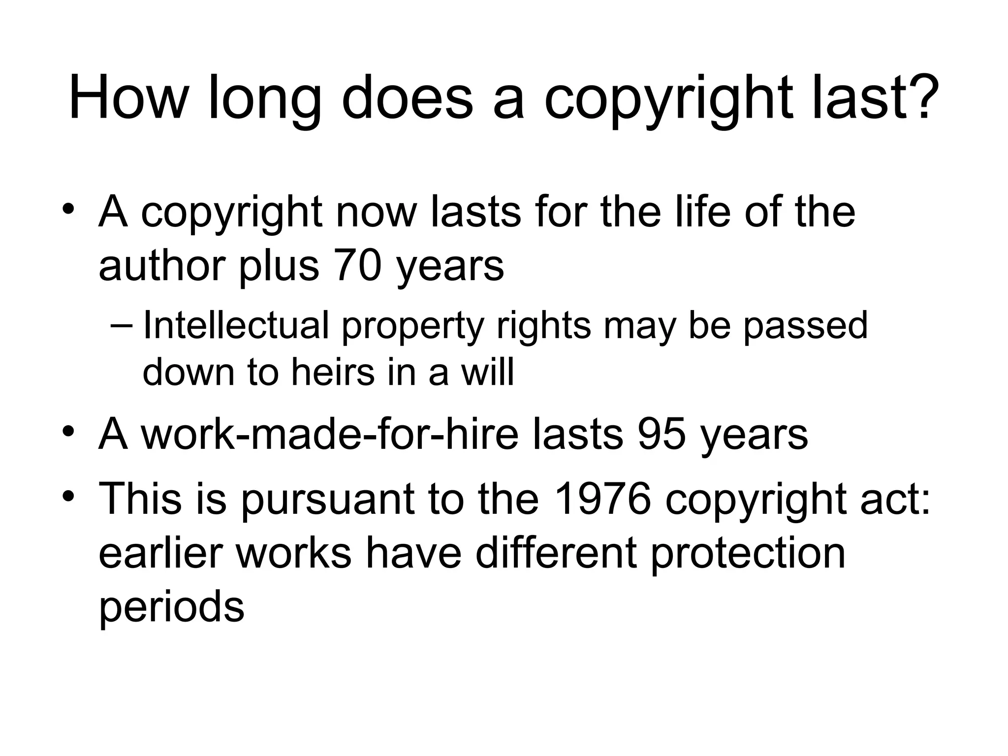 How long does a copyright last? A copyright now lasts for the life of the author plus 70 years Intellectual property rights may be passed down to heirs in a will A work-made-for-hire lasts 95 years This is pursuant to the 1976 copyright act: earlier works have different protection periods 