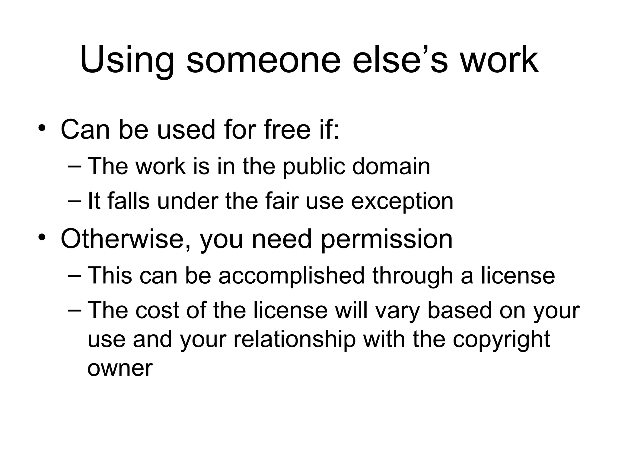 Using someone else’s work Can be used for free if: The work is in the public domain It falls under the fair use exception Otherwise, you need permission This can be accomplished through a license The cost of the license will vary based on your use and your relationship with the copyright owner 