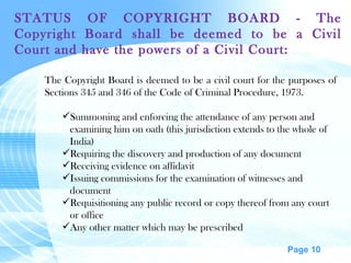 STATUS OF COPYRIGHT BOARD - The Copyright Board shall be deemed to be a Civil Court and have the powers of a Civil Court: The Copyright Board is deemed to be a civil court for the purposes of Sections 345 and 346 of the Code of Criminal Procedure, 1973.  Summoning and enforcing the attendance of any person and examining him on oath (this jurisdiction extends to the whole of India) Requiring the discovery and production of any document Receiving evidence on affidavit Issuing commissions for the examination of witnesses and document Requisitioning any public record or copy thereof from any court or office Any other matter which may be prescribed 
