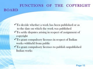 FUNCTIONS OF THE COPYRIGHT BOARD  To decide whether a work has been published or as to the date on which the work was published  To settle disputes arising in respect of assignment of copyright  To grant compulsory licenses in respect of Indian  works withheld from public To grant compulsory licenses to publish unpublished Indian works 
