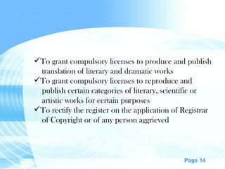 To grant compulsory licenses to produce and publish translation of literary and dramatic works To grant compulsory licenses to reproduce and publish certain categories of literary, scientific or artistic works for certain purposes To rectify the register on the application of Registrar of Copyright or of any person aggrieved 