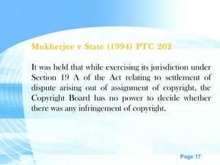 Mukherjee v State (1994) PTC 202 It was held that while exercising its jurisdiction under Section 19 A of the Act relating to settlement of dispute arising out of assignment of copyright, the Copyright Board has no power to decide whether there was any infringement of copyright. 