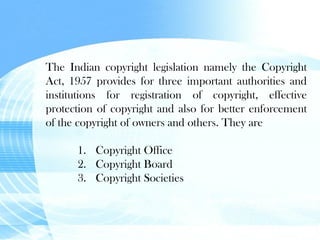 The Indian copyright legislation namely the Copyright Act, 1957 provides for three important authorities and institutions for registration of copyright, effective protection of copyright and also for better enforcement of the copyright of owners and others. They are Copyright Office Copyright Board Copyright Societies 