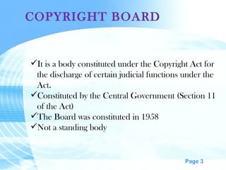 COPYRIGHT BOARD It is a body constituted under the Copyright Act for the discharge of certain judicial functions under the Act. Constituted by the Central Government (Section 11 of the Act) The Board was constituted in 1958 Not a standing body 