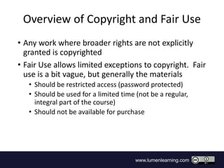 www.lumenlearning.com
Overview of Copyright and Fair Use
• Any work where broader rights are not explicitly
granted is copyrighted
• Fair Use allows limited exceptions to copyright. Fair
use is a bit vague, but generally the materials
• Should be restricted access (password protected)
• Should be used for a limited time (not be a regular,
integral part of the course)
• Should not be available for purchase
 