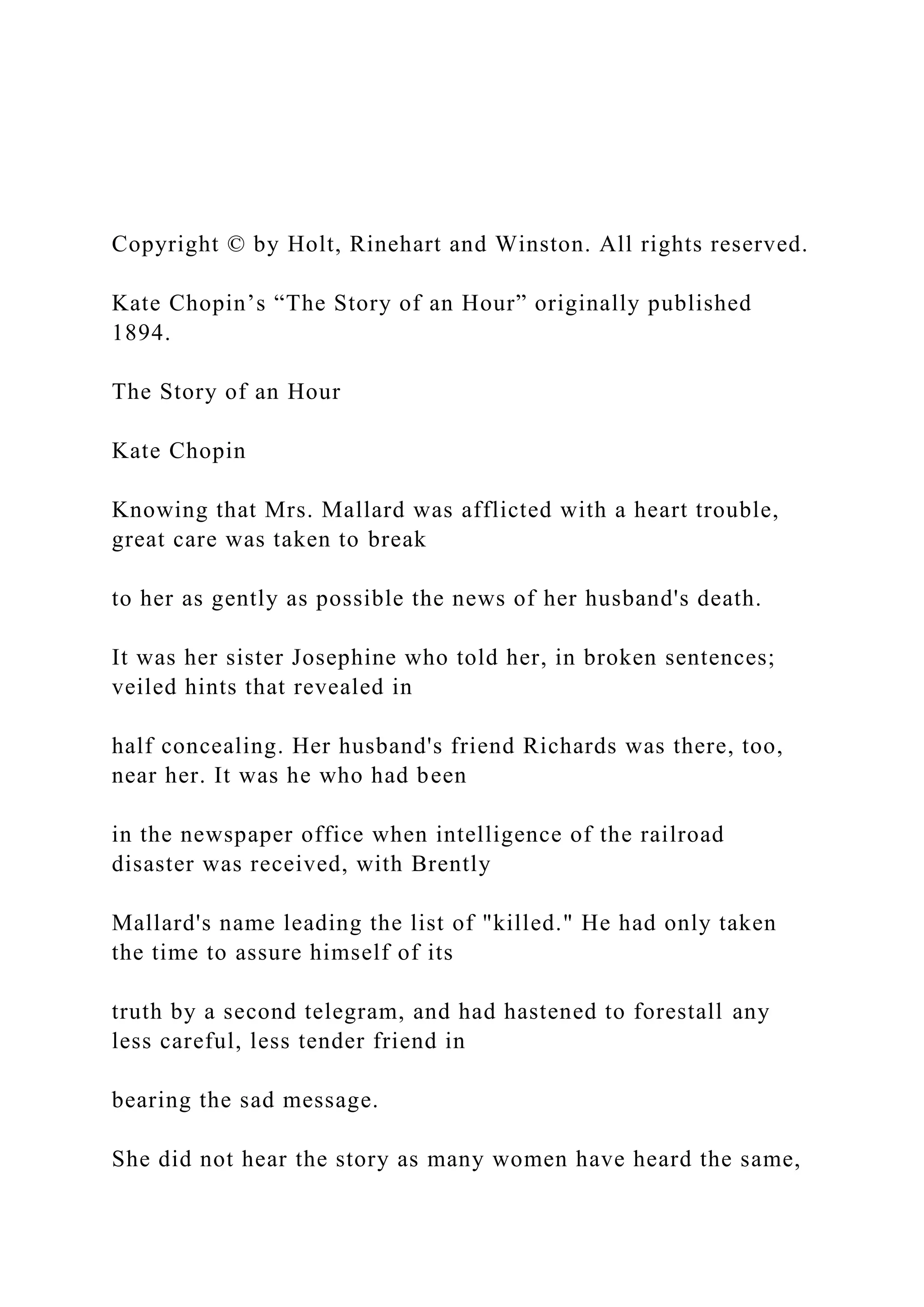 Copyright © by Holt, Rinehart and Winston. All rights reserved.
Kate Chopin’s “The Story of an Hour” originally published
1894.
The Story of an Hour
Kate Chopin
Knowing that Mrs. Mallard was afflicted with a heart trouble,
great care was taken to break
to her as gently as possible the news of her husband's death.
It was her sister Josephine who told her, in broken sentences;
veiled hints that revealed in
half concealing. Her husband's friend Richards was there, too,
near her. It was he who had been
in the newspaper office when intelligence of the railroad
disaster was received, with Brently
Mallard's name leading the list of "killed." He had only taken
the time to assure himself of its
truth by a second telegram, and had hastened to forestall any
less careful, less tender friend in
bearing the sad message.
She did not hear the story as many women have heard the same,
 